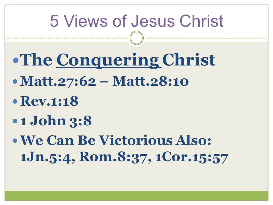 5 Views of Jesus Christ The Conquering Christ Matt.27:62 – Matt.28:10 Rev.1:18 1 John 3:8 We Can Be Victorious Also: 1Jn.5:4, Rom.8:37, 1Cor.15:57