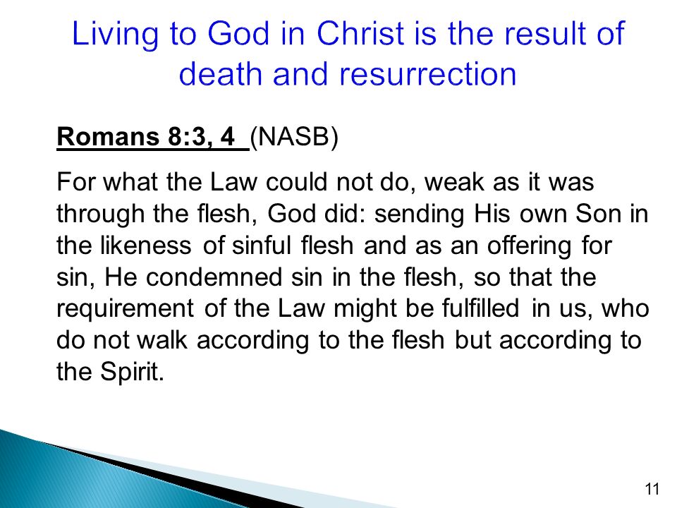 11 Romans 8:3, 4 (NASB) For what the Law could not do, weak as it was through the flesh, God did: sending His own Son in the likeness of sinful flesh and as an offering for sin, He condemned sin in the flesh, so that the requirement of the Law might be fulfilled in us, who do not walk according to the flesh but according to the Spirit.