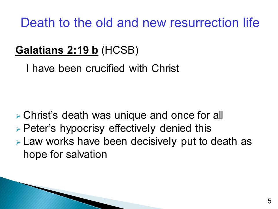 5 Death to the old and new resurrection life Galatians 2:19 b (HCSB) I have been crucified with Christ  Christ’s death was unique and once for all  Peter’s hypocrisy effectively denied this  Law works have been decisively put to death as hope for salvation