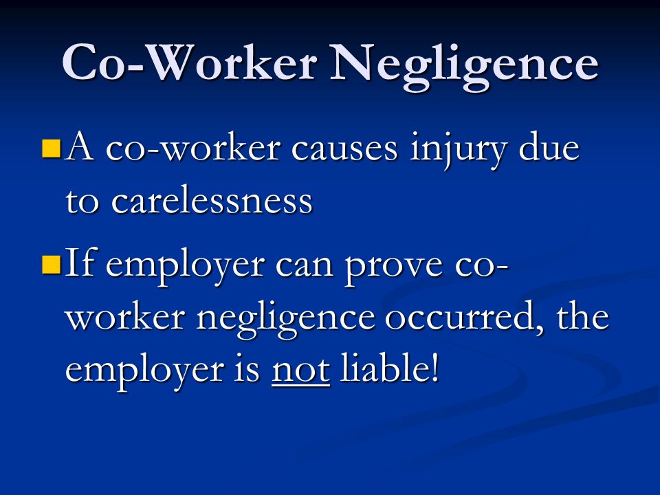 Co-Worker Negligence A co-worker causes injury due to carelessness A co-worker causes injury due to carelessness If employer can prove co- worker negligence occurred, the employer is not liable.