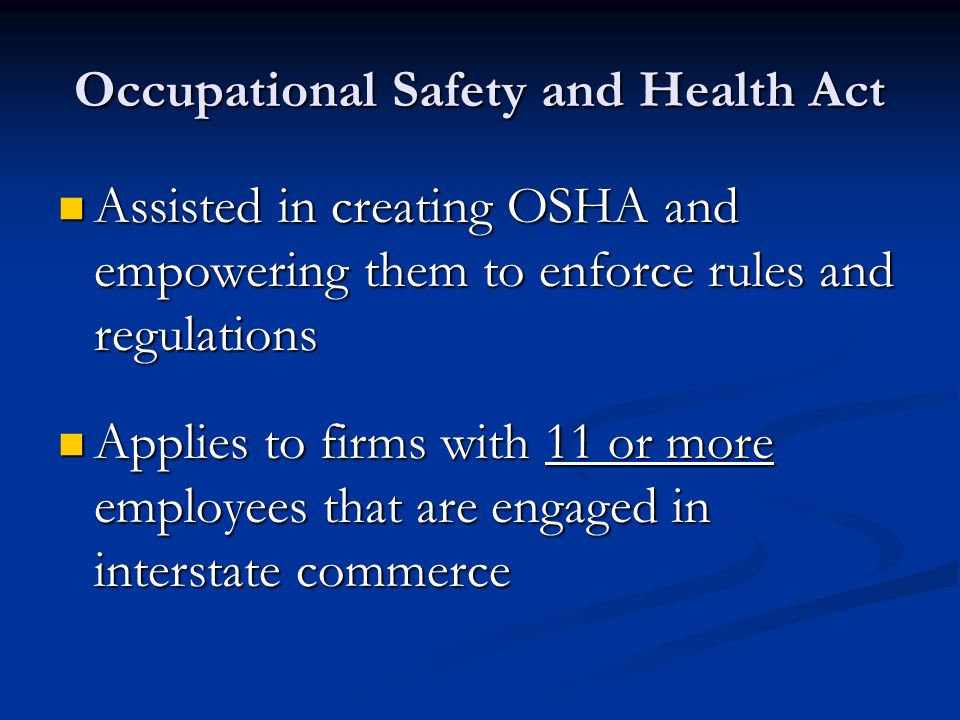 Occupational Safety and Health Act Assisted in creating OSHA and empowering them to enforce rules and regulations Assisted in creating OSHA and empowering them to enforce rules and regulations Applies to firms with 11 or more employees that are engaged in interstate commerce Applies to firms with 11 or more employees that are engaged in interstate commerce