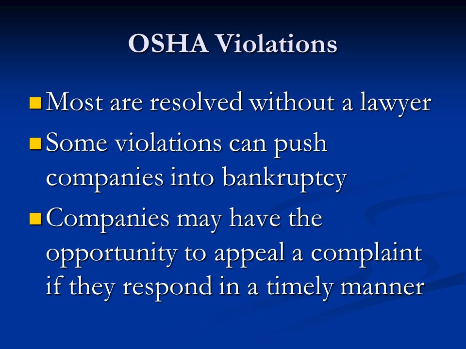 OSHA Violations Most are resolved without a lawyer Most are resolved without a lawyer Some violations can push companies into bankruptcy Some violations can push companies into bankruptcy Companies may have the opportunity to appeal a complaint if they respond in a timely manner Companies may have the opportunity to appeal a complaint if they respond in a timely manner