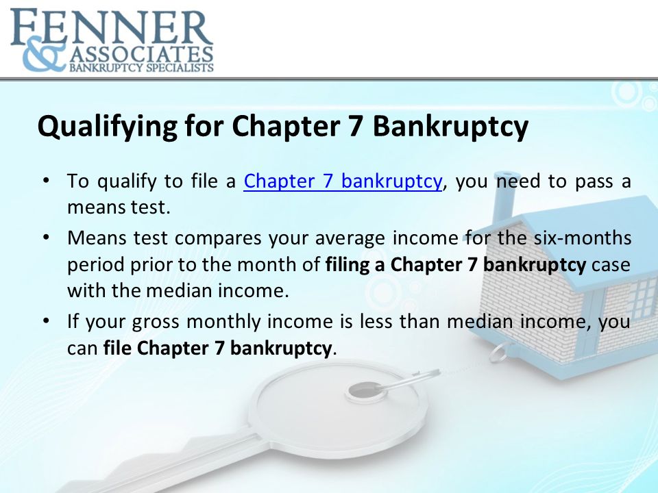 Qualifying for Chapter 7 Bankruptcy To qualify to file a Chapter 7 bankruptcy, you need to pass a means test.Chapter 7 bankruptcy Means test compares your average income for the six-months period prior to the month of filing a Chapter 7 bankruptcy case with the median income.
