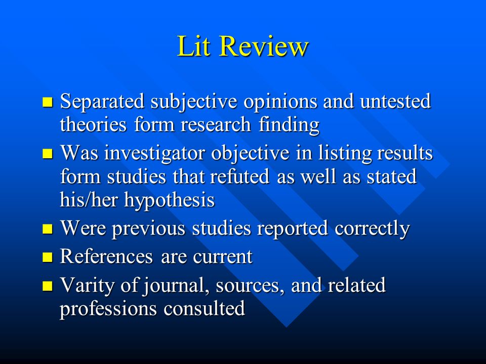 Lit Review Separated subjective opinions and untested theories form research finding Separated subjective opinions and untested theories form research finding Was investigator objective in listing results form studies that refuted as well as stated his/her hypothesis Was investigator objective in listing results form studies that refuted as well as stated his/her hypothesis Were previous studies reported correctly Were previous studies reported correctly References are current References are current Varity of journal, sources, and related professions consulted Varity of journal, sources, and related professions consulted