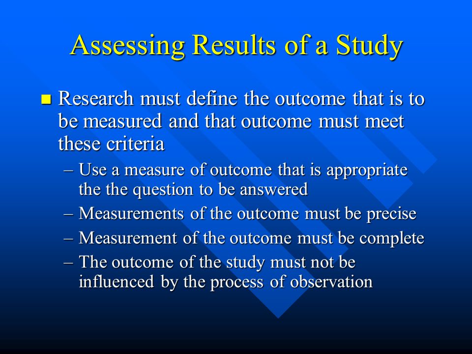 Assessing Results of a Study Research must define the outcome that is to be measured and that outcome must meet these criteria Research must define the outcome that is to be measured and that outcome must meet these criteria –Use a measure of outcome that is appropriate the the question to be answered –Measurements of the outcome must be precise –Measurement of the outcome must be complete –The outcome of the study must not be influenced by the process of observation