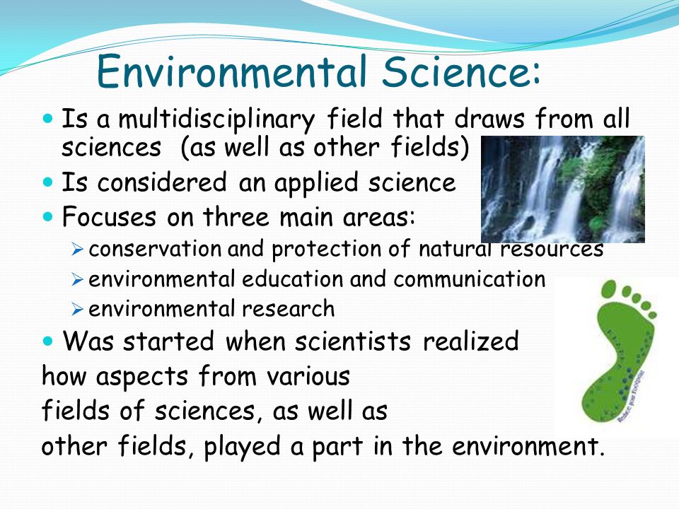 Environmental Science: Is a multidisciplinary field that draws from all sciences (as well as other fields) Is considered an applied science Focuses on three main areas:  conservation and protection of natural resources  environmental education and communication  environmental research Was started when scientists realized how aspects from various fields of sciences, as well as other fields, played a part in the environment.