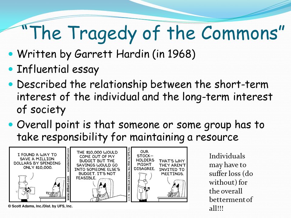 The Tragedy of the Commons Written by Garrett Hardin (in 1968) Influential essay Described the relationship between the short-term interest of the individual and the long-term interest of society Overall point is that someone or some group has to take responsibility for maintaining a resource Individuals may have to suffer loss (do without) for the overall betterment of all!!!
