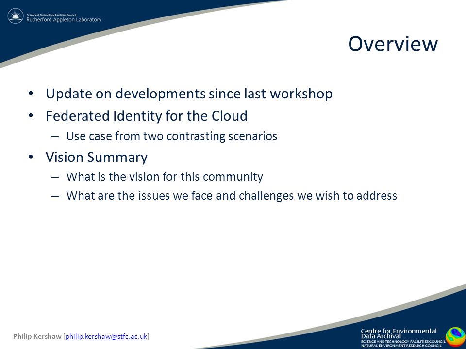 Overview Update on developments since last workshop Federated Identity for the Cloud – Use case from two contrasting scenarios Vision Summary – What is the vision for this community – What are the issues we face and challenges we wish to address Philip Kershaw