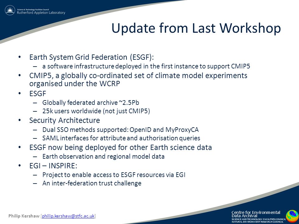 Update from Last Workshop Earth System Grid Federation (ESGF): – a software infrastructure deployed in the first instance to support CMIP5 CMIP5, a globally co-ordinated set of climate model experiments organised under the WCRP ESGF – Globally federated archive ~2.5Pb – 25k users worldwide (not just CMIP5) Security Architecture – Dual SSO methods supported: OpenID and MyProxyCA – SAML interfaces for attribute and authorisation queries ESGF now being deployed for other Earth science data – Earth observation and regional model data EGI – INSPIRE: – Project to enable access to ESGF resources via EGI – An inter-federation trust challenge Philip Kershaw