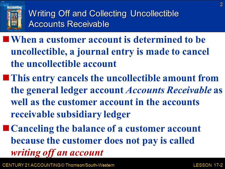 CENTURY 21 ACCOUNTING © Thomson/South-Western Writing Off and Collecting Uncollectible Accounts Receivable When a customer account is determined to be uncollectible, a journal entry is made to cancel the uncollectible account This entry cancels the uncollectible amount from the general ledger account Accounts Receivable as well as the customer account in the accounts receivable subsidiary ledger Canceling the balance of a customer account because the customer does not pay is called writing off an account 2 LESSON 17-2