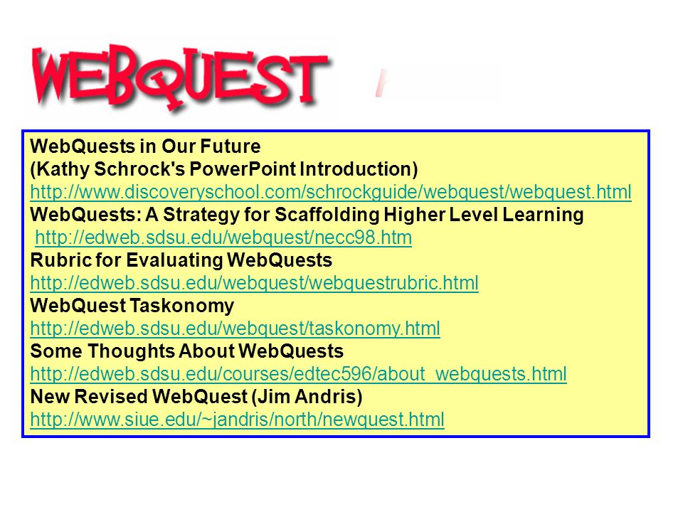 WebQuests in Our Future (Kathy Schrock s PowerPoint Introduction)     WebQuests: A Strategy for Scaffolding Higher Level Learning   Rubric for Evaluating WebQuests     WebQuest Taskonomy     Some Thoughts About WebQuests     New Revised WebQuest (Jim Andris)