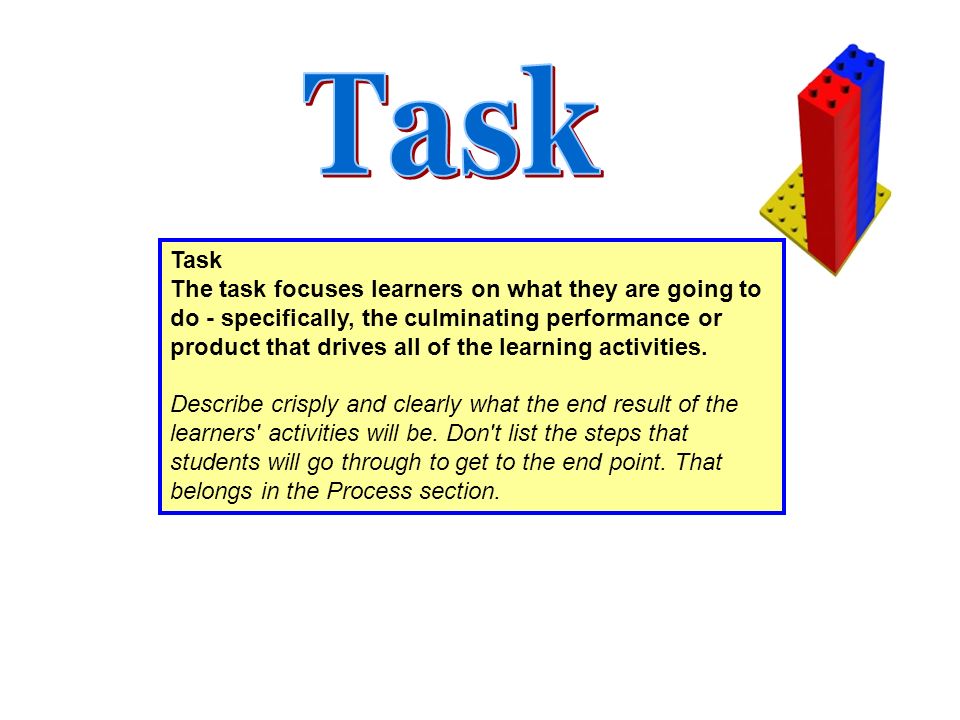 Task The task focuses learners on what they are going to do - specifically, the culminating performance or product that drives all of the learning activities.