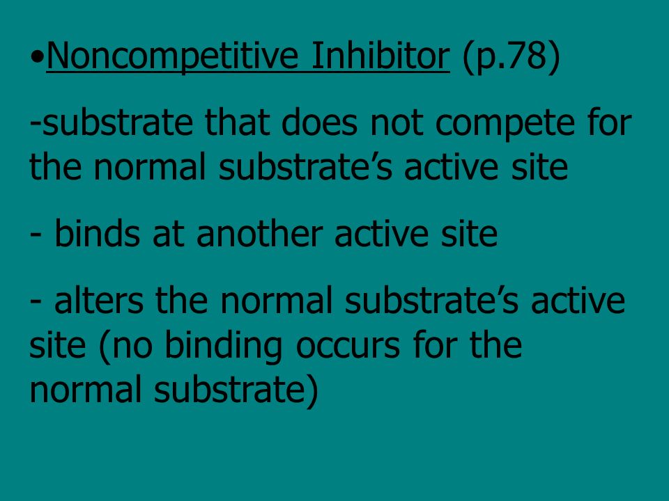 Noncompetitive Inhibitor (p.78) -substrate that does not compete for the normal substrate’s active site - binds at another active site - alters the normal substrate’s active site (no binding occurs for the normal substrate)