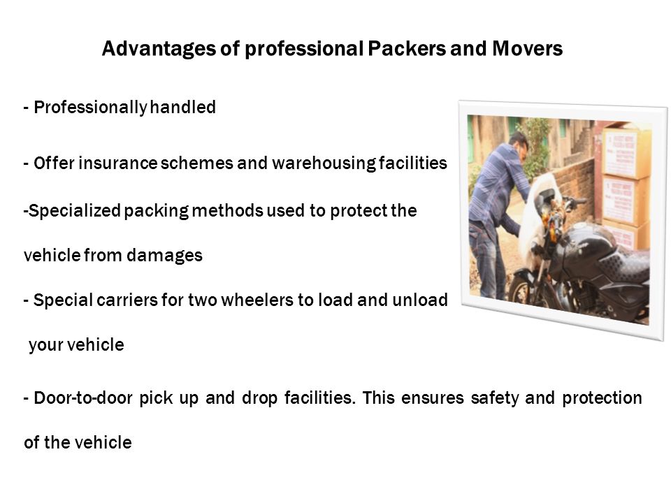 Advantages of professional Packers and Movers - Professionally handled - Offer insurance schemes and warehousing facilities -Specialized packing methods used to protect the vehicle from damages - Special carriers for two wheelers to load and unload your vehicle - Door-to-door pick up and drop facilities.