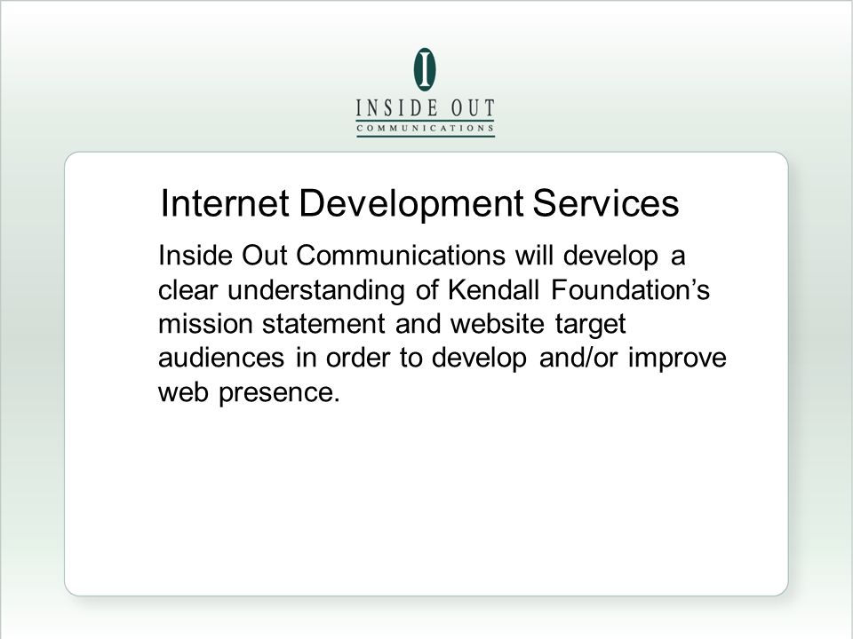 Internet Development Services Inside Out Communications will develop a clear understanding of Kendall Foundation’s mission statement and website target audiences in order to develop and/or improve web presence.