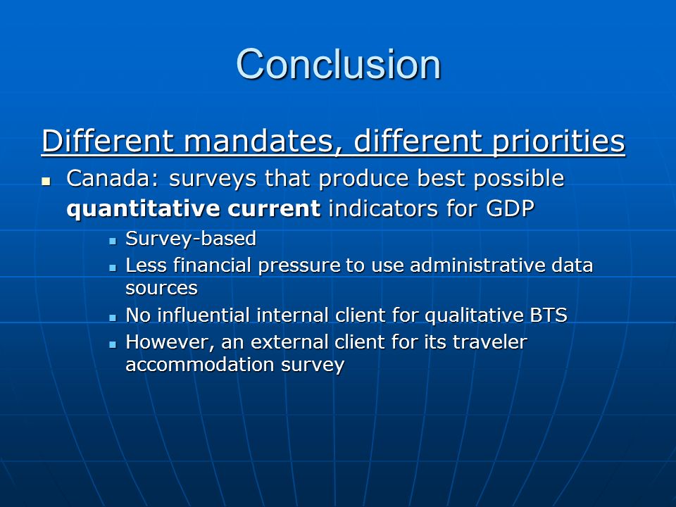 Conclusion Different mandates, different priorities Canada: surveys that produce best possible quantitative current indicators for GDP Canada: surveys that produce best possible quantitative current indicators for GDP Survey-based Survey-based Less financial pressure to use administrative data sources Less financial pressure to use administrative data sources No influential internal client for qualitative BTS No influential internal client for qualitative BTS However, an external client for its traveler accommodation survey However, an external client for its traveler accommodation survey