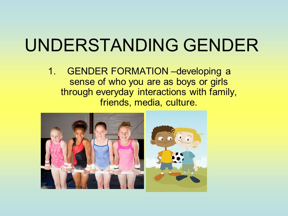 UNDERSTANDING GENDER 1.GENDER FORMATION –developing a sense of who you are as boys or girls through everyday interactions with family, friends, media, culture.