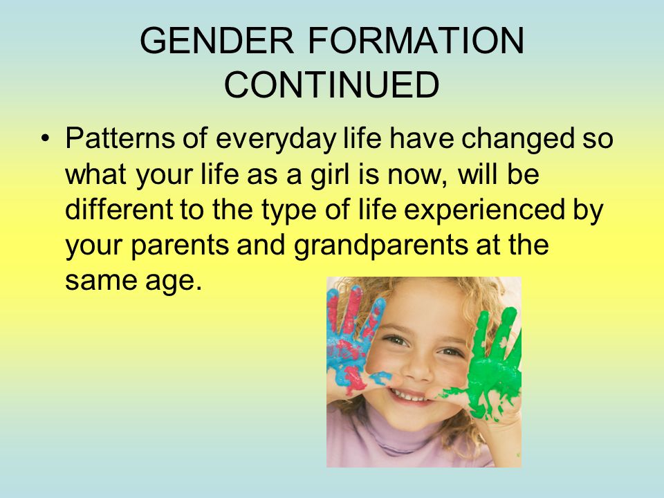 GENDER FORMATION CONTINUED Patterns of everyday life have changed so what your life as a girl is now, will be different to the type of life experienced by your parents and grandparents at the same age.
