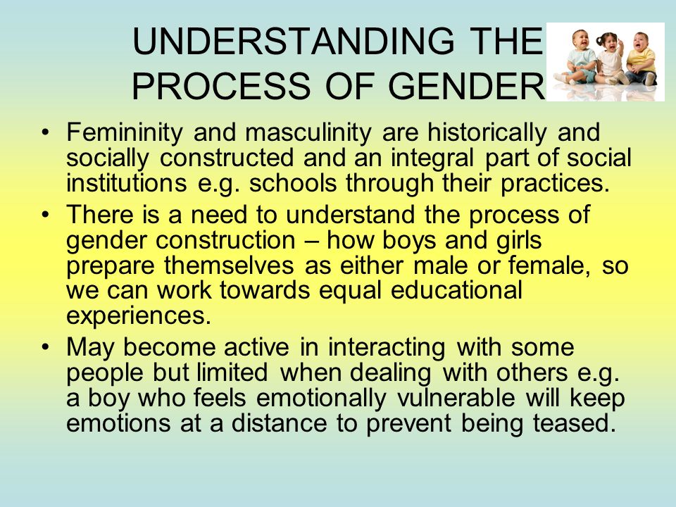 UNDERSTANDING THE PROCESS OF GENDER Femininity and masculinity are historically and socially constructed and an integral part of social institutions e.g.
