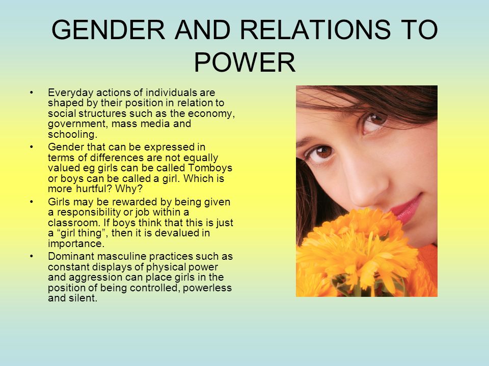GENDER AND RELATIONS TO POWER Everyday actions of individuals are shaped by their position in relation to social structures such as the economy, government, mass media and schooling.
