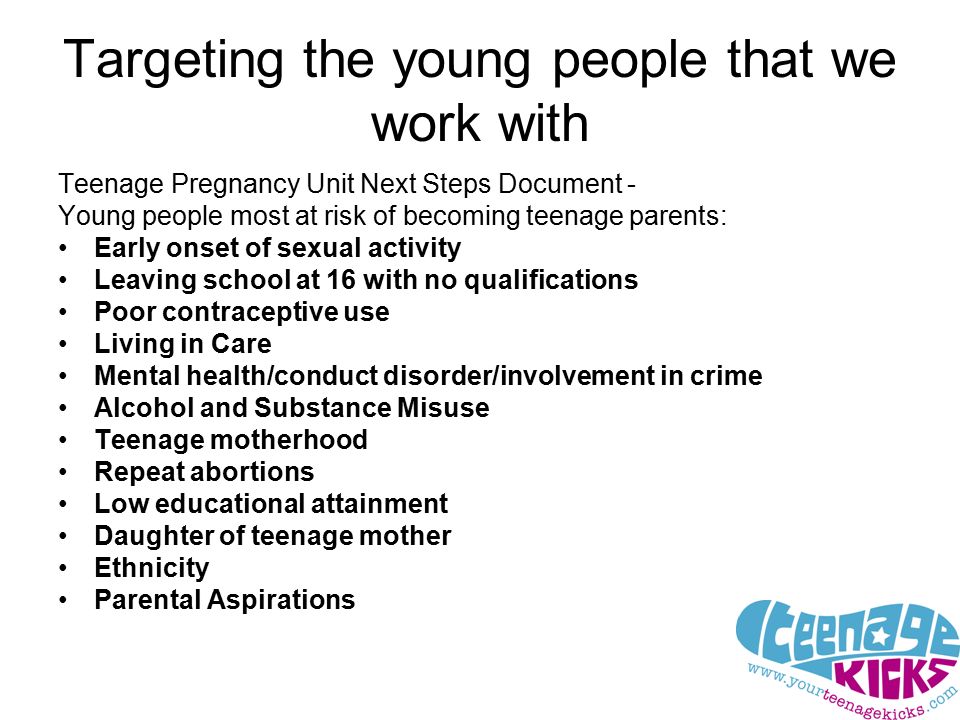 Targeting the young people that we work with Teenage Pregnancy Unit Next Steps Document - Young people most at risk of becoming teenage parents: Early onset of sexual activity Leaving school at 16 with no qualifications Poor contraceptive use Living in Care Mental health/conduct disorder/involvement in crime Alcohol and Substance Misuse Teenage motherhood Repeat abortions Low educational attainment Daughter of teenage mother Ethnicity Parental Aspirations