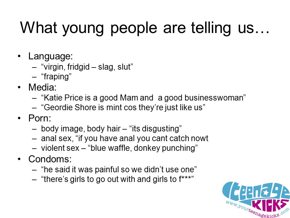 What young people are telling us… Language: – virgin, fridgid – slag, slut – fraping Media: – Katie Price is a good Mam and a good businesswoman – Geordie Shore is mint cos they’re just like us Porn: –body image, body hair – its disgusting –anal sex, if you have anal you cant catch nowt –violent sex – blue waffle, donkey punching Condoms: – he said it was painful so we didn’t use one – there’s girls to go out with and girls to f***