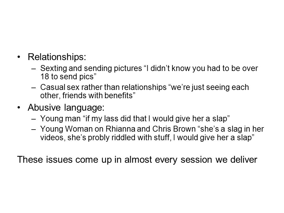 Relationships: –Sexting and sending pictures I didn’t know you had to be over 18 to send pics –Casual sex rather than relationships we’re just seeing each other, friends with benefits Abusive language: –Young man if my lass did that I would give her a slap –Young Woman on Rhianna and Chris Brown she’s a slag in her videos, she’s probly riddled with stuff, I would give her a slap These issues come up in almost every session we deliver
