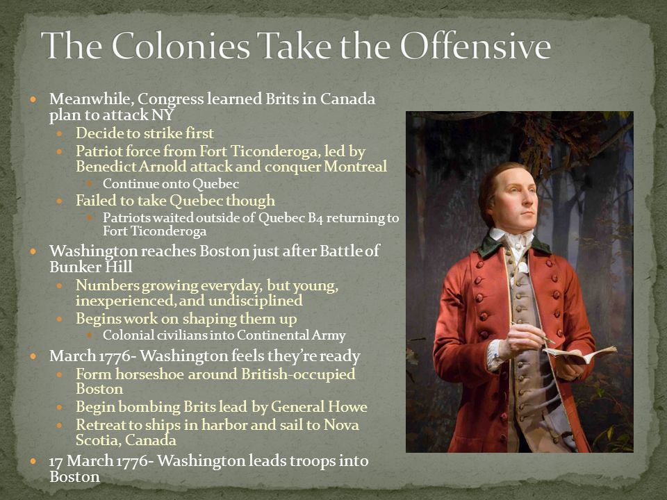 Meanwhile, Congress learned Brits in Canada plan to attack NY Decide to strike first Patriot force from Fort Ticonderoga, led by Benedict Arnold attack and conquer Montreal Continue onto Quebec Failed to take Quebec though Patriots waited outside of Quebec B4 returning to Fort Ticonderoga Washington reaches Boston just after Battle of Bunker Hill Numbers growing everyday, but young, inexperienced, and undisciplined Begins work on shaping them up Colonial civilians into Continental Army March Washington feels they’re ready Form horseshoe around British-occupied Boston Begin bombing Brits lead by General Howe Retreat to ships in harbor and sail to Nova Scotia, Canada 17 March Washington leads troops into Boston