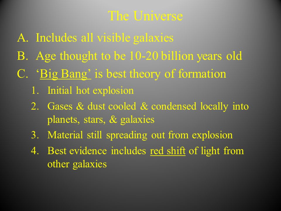 The Universe A.Includes all visible galaxies B.Age thought to be billion years old C.‘Big Bang’ is best theory of formation 1.Initial hot explosion 2.Gases & dust cooled & condensed locally into planets, stars, & galaxies 3.Material still spreading out from explosion 4.Best evidence includes red shift of light from other galaxies