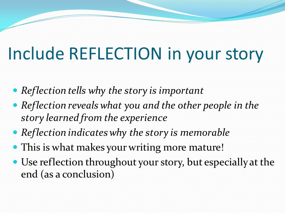 Reflection tells why the story is important Reflection reveals what you and the other people in the story learned from the experience Reflection indicates why the story is memorable This is what makes your writing more mature.