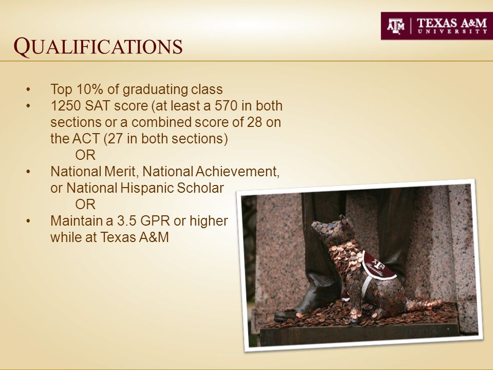 Q UALIFICATIONS Top 10% of graduating class 1250 SAT score (at least a 570 in both sections or a combined score of 28 on the ACT (27 in both sections) OR National Merit, National Achievement, or National Hispanic Scholar OR Maintain a 3.5 GPR or higher while at Texas A&M