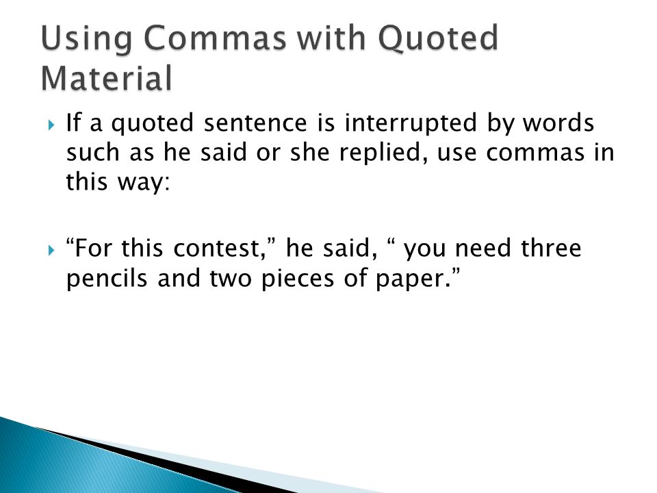  If a quoted sentence is interrupted by words such as he said or she replied, use commas in this way:  For this contest, he said, you need three pencils and two pieces of paper.