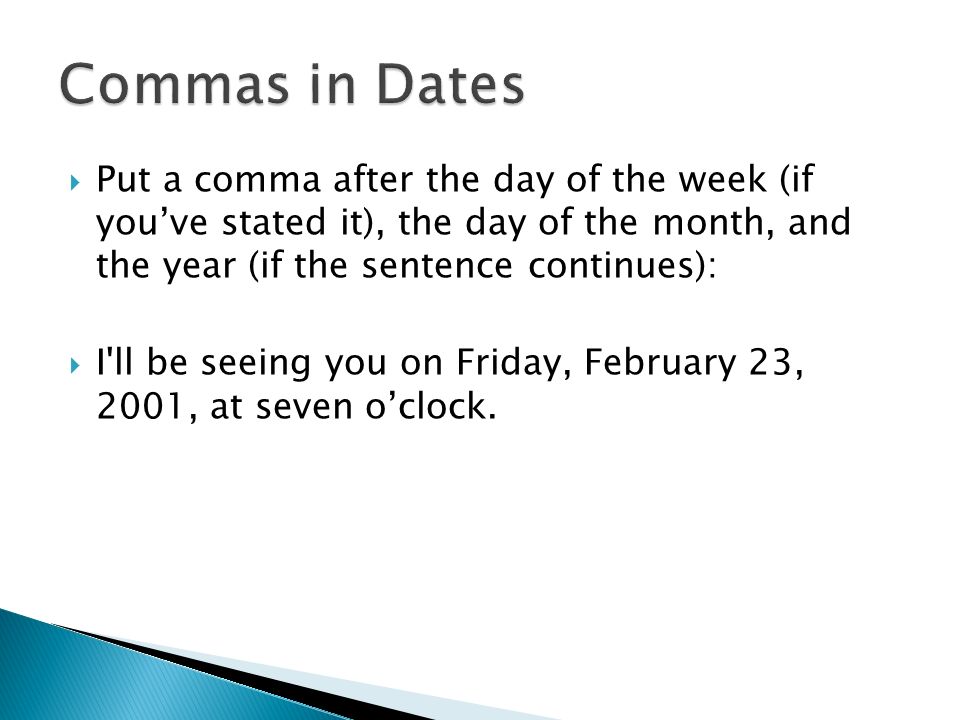  Put a comma after the day of the week (if you’ve stated it), the day of the month, and the year (if the sentence continues):  I ll be seeing you on Friday, February 23, 2001, at seven o’clock.