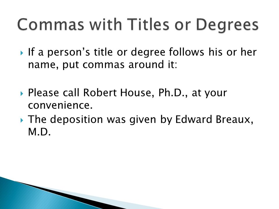  If a person’s title or degree follows his or her name, put commas around it:  Please call Robert House, Ph.D., at your convenience.