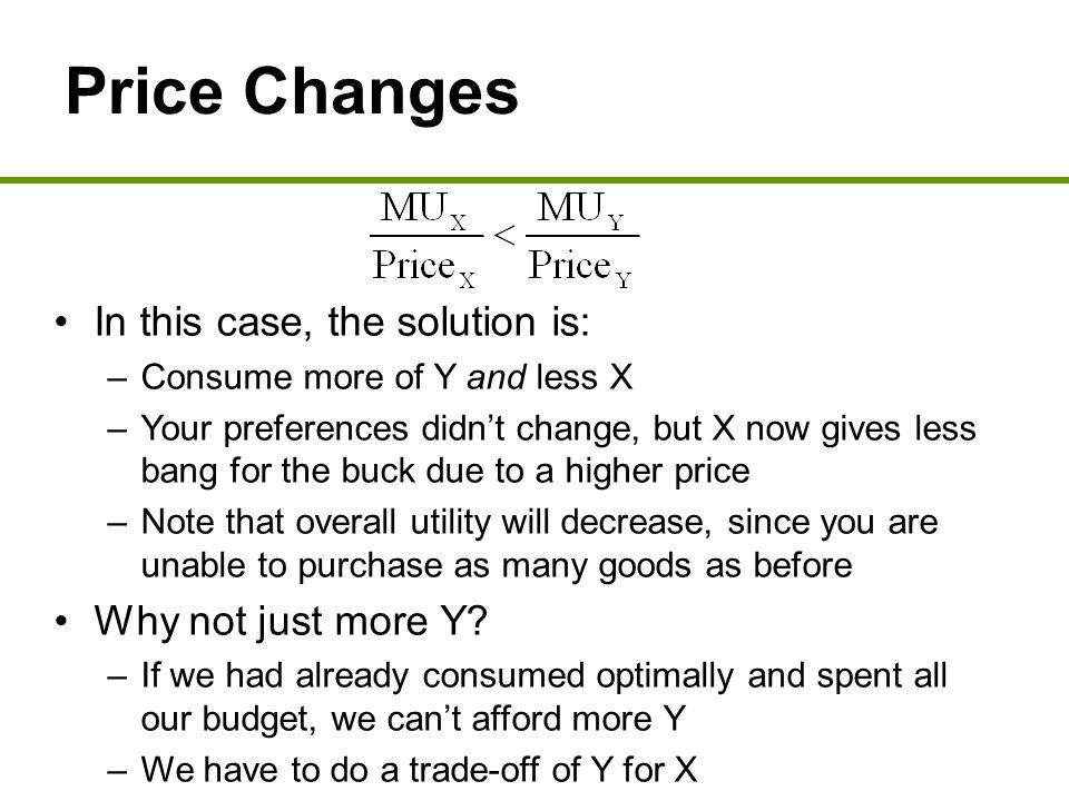 Price Changes In this case, the solution is: –Consume more of Y and less X –Your preferences didn’t change, but X now gives less bang for the buck due to a higher price –Note that overall utility will decrease, since you are unable to purchase as many goods as before Why not just more Y.