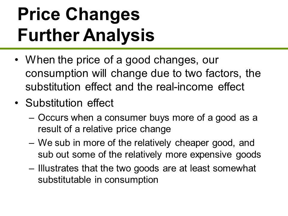Price Changes Further Analysis When the price of a good changes, our consumption will change due to two factors, the substitution effect and the real-income effect Substitution effect –Occurs when a consumer buys more of a good as a result of a relative price change –We sub in more of the relatively cheaper good, and sub out some of the relatively more expensive goods –Illustrates that the two goods are at least somewhat substitutable in consumption