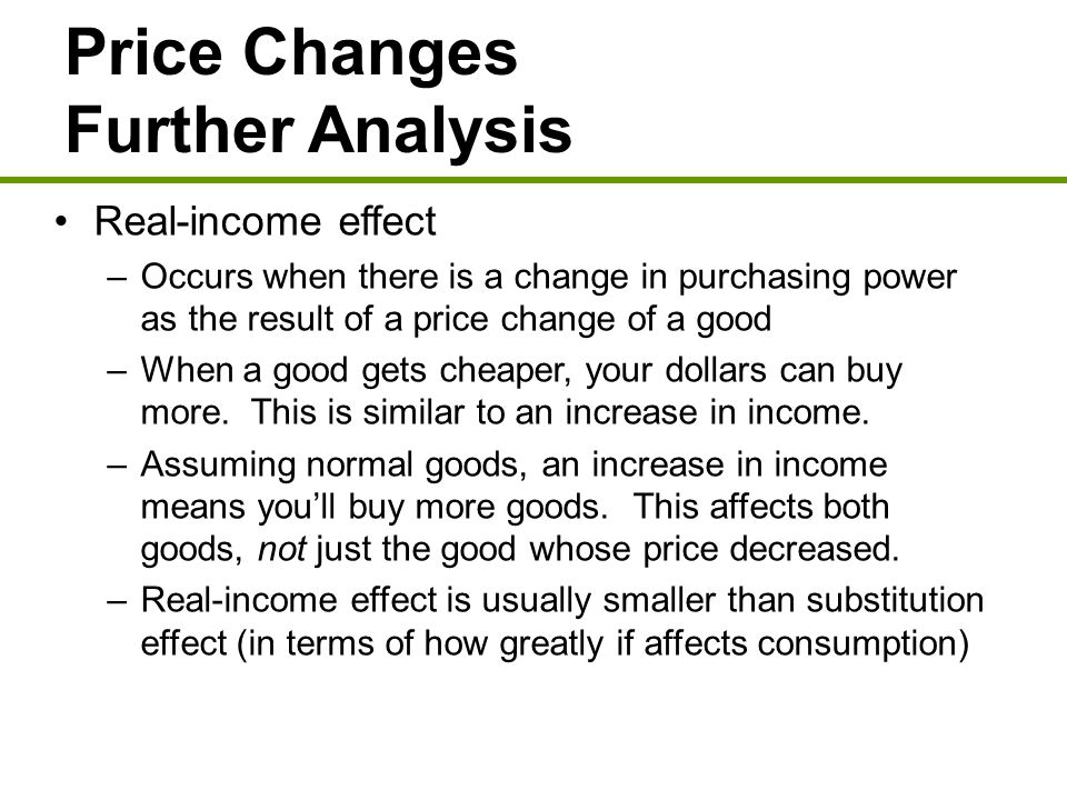 Price Changes Further Analysis Real-income effect –Occurs when there is a change in purchasing power as the result of a price change of a good –When a good gets cheaper, your dollars can buy more.