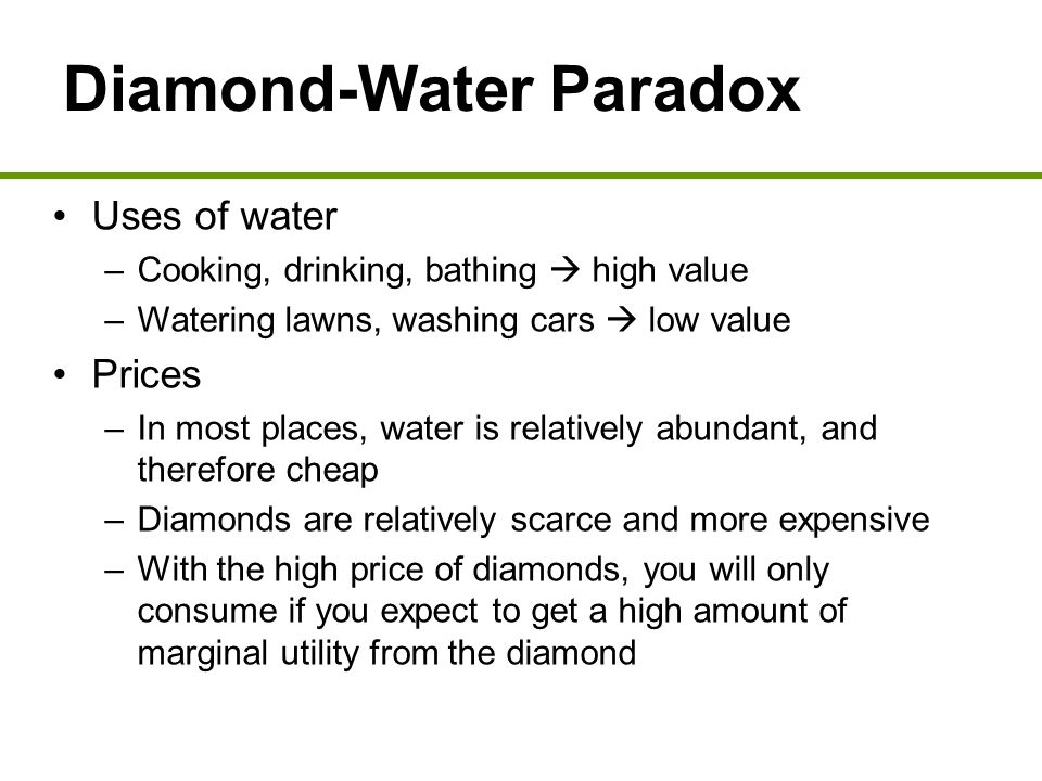 Diamond-Water Paradox Uses of water –Cooking, drinking, bathing  high value –Watering lawns, washing cars  low value Prices –In most places, water is relatively abundant, and therefore cheap –Diamonds are relatively scarce and more expensive –With the high price of diamonds, you will only consume if you expect to get a high amount of marginal utility from the diamond