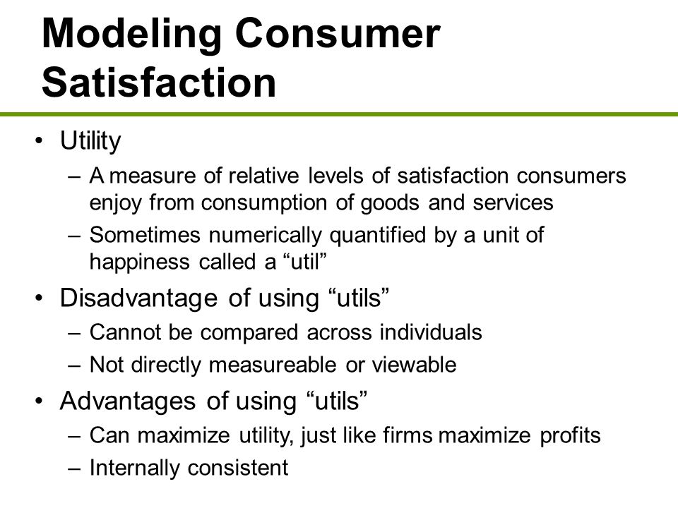 Modeling Consumer Satisfaction Utility –A measure of relative levels of satisfaction consumers enjoy from consumption of goods and services –Sometimes numerically quantified by a unit of happiness called a util Disadvantage of using utils –Cannot be compared across individuals –Not directly measureable or viewable Advantages of using utils –Can maximize utility, just like firms maximize profits –Internally consistent