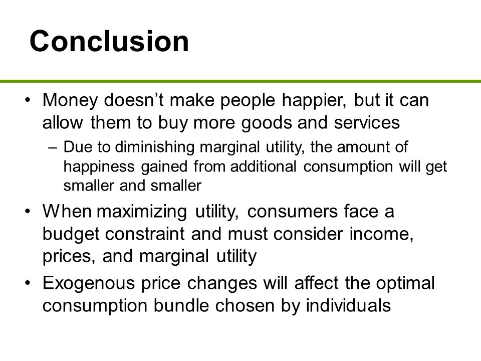 Conclusion Money doesn’t make people happier, but it can allow them to buy more goods and services –Due to diminishing marginal utility, the amount of happiness gained from additional consumption will get smaller and smaller When maximizing utility, consumers face a budget constraint and must consider income, prices, and marginal utility Exogenous price changes will affect the optimal consumption bundle chosen by individuals
