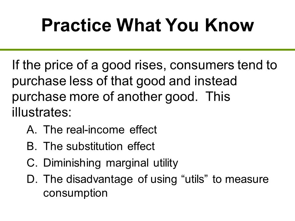 Practice What You Know If the price of a good rises, consumers tend to purchase less of that good and instead purchase more of another good.