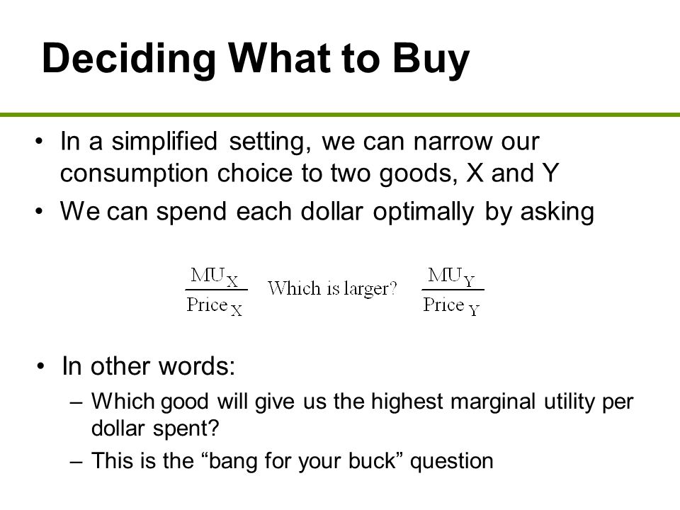 Deciding What to Buy In a simplified setting, we can narrow our consumption choice to two goods, X and Y We can spend each dollar optimally by asking In other words: –Which good will give us the highest marginal utility per dollar spent.