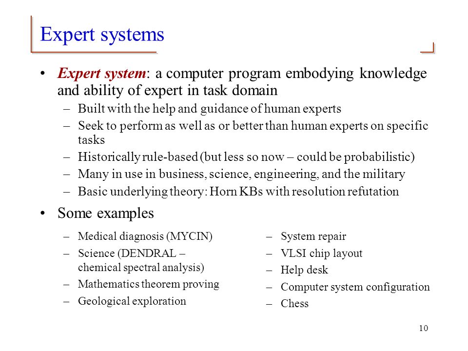 10 Expert systems Expert system: a computer program embodying knowledge and ability of expert in task domain –Built with the help and guidance of human experts –Seek to perform as well as or better than human experts on specific tasks –Historically rule-based (but less so now – could be probabilistic) –Many in use in business, science, engineering, and the military –Basic underlying theory: Horn KBs with resolution refutation Some examples –Medical diagnosis (MYCIN) –Science (DENDRAL – chemical spectral analysis) –Mathematics theorem proving –Geological exploration –System repair –VLSI chip layout –Help desk –Computer system configuration –Chess