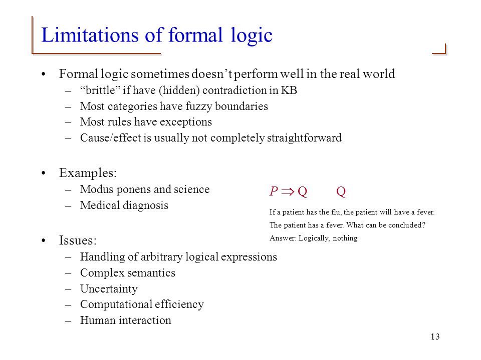 13 Limitations of formal logic Formal logic sometimes doesn’t perform well in the real world – brittle if have (hidden) contradiction in KB –Most categories have fuzzy boundaries –Most rules have exceptions –Cause/effect is usually not completely straightforward Examples: –Modus ponens and science –Medical diagnosis Issues: –Handling of arbitrary logical expressions –Complex semantics –Uncertainty –Computational efficiency –Human interaction P  Q Q If a patient has the flu, the patient will have a fever.