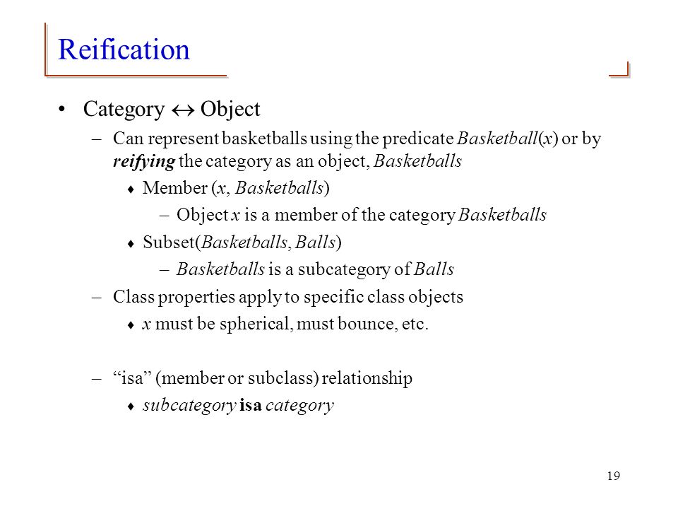 19 Reification Category  Object –Can represent basketballs using the predicate Basketball(x) or by reifying the category as an object, Basketballs  Member (x, Basketballs) –Object x is a member of the category Basketballs  Subset(Basketballs, Balls) –Basketballs is a subcategory of Balls –Class properties apply to specific class objects  x must be spherical, must bounce, etc.