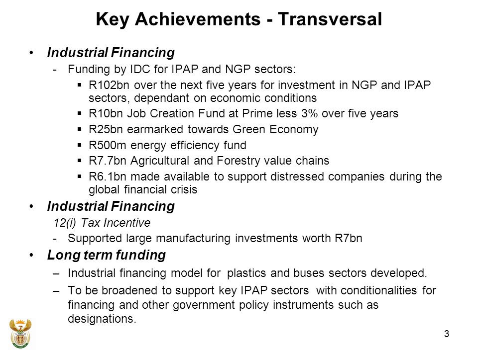 Key Achievements - Transversal Industrial Financing -Funding by IDC for IPAP and NGP sectors:  R102bn over the next five years for investment in NGP and IPAP sectors, dependant on economic conditions  R10bn Job Creation Fund at Prime less 3% over five years  R25bn earmarked towards Green Economy  R500m energy efficiency fund  R7.7bn Agricultural and Forestry value chains  R6.1bn made available to support distressed companies during the global financial crisis Industrial Financing 12(i) Tax Incentive -Supported large manufacturing investments worth R7bn Long term funding –Industrial financing model for plastics and buses sectors developed.