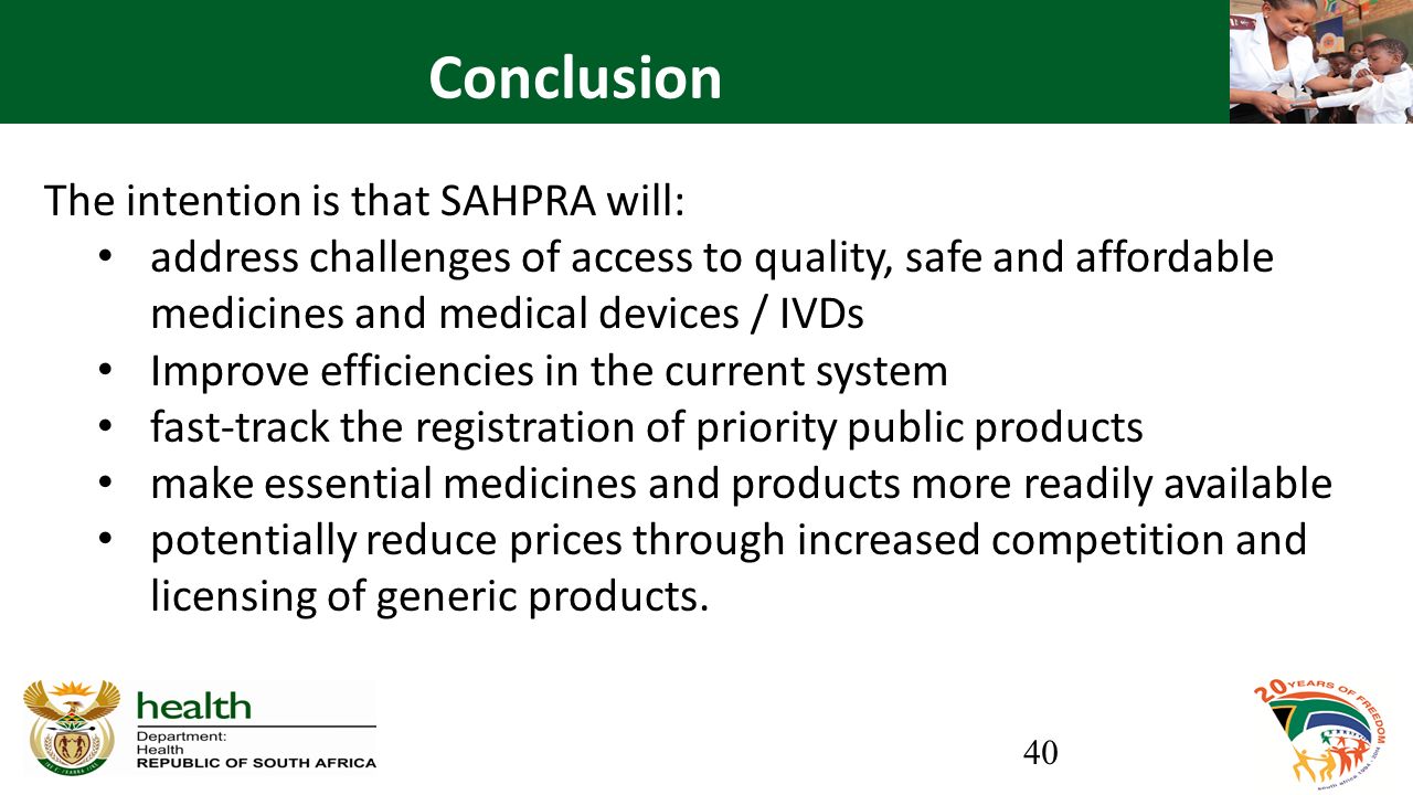 Conclusion The intention is that SAHPRA will: address challenges of access to quality, safe and affordable medicines and medical devices / IVDs Improve efficiencies in the current system fast-track the registration of priority public products make essential medicines and products more readily available potentially reduce prices through increased competition and licensing of generic products.