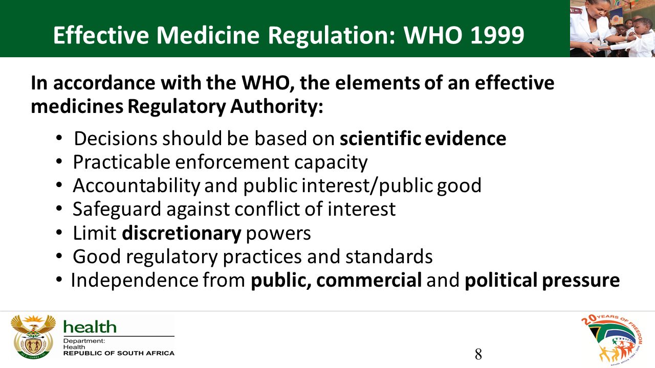 In accordance with the WHO, the elements of an effective medicines Regulatory Authority: Decisions should be based on scientific evidence Practicable enforcement capacity Accountability and public interest/public good Safeguard against conflict of interest Limit discretionary powers Good regulatory practices and standards Independence from public, commercial and political pressure 8 Effective Medicine Regulation: WHO 1999