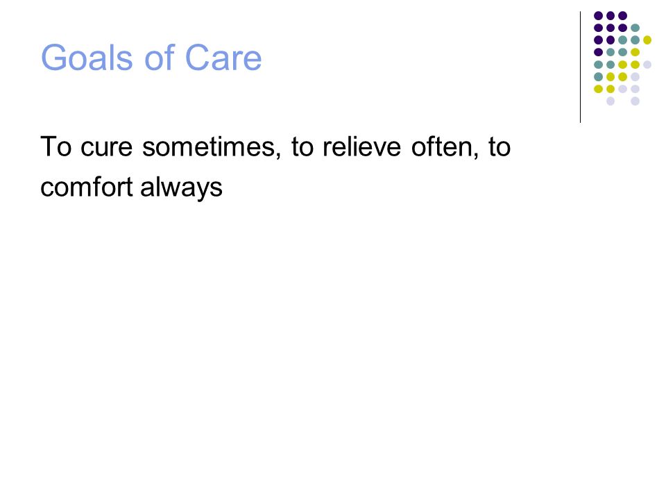 Goals of Care To cure sometimes, to relieve often, to comfort always