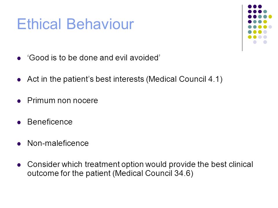 Ethical Behaviour ‘Good is to be done and evil avoided’ Act in the patient’s best interests (Medical Council 4.1) Primum non nocere Beneficence Non-maleficence Consider which treatment option would provide the best clinical outcome for the patient (Medical Council 34.6)